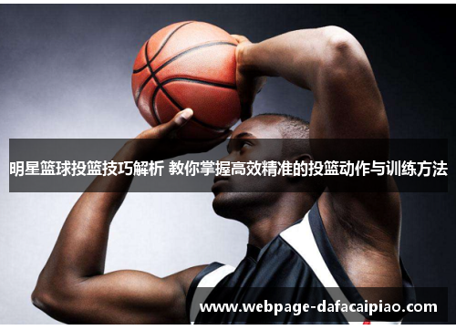 明星篮球投篮技巧解析 教你掌握高效精准的投篮动作与训练方法
