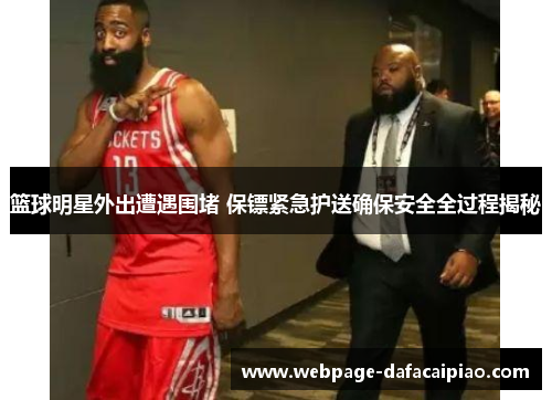 篮球明星外出遭遇围堵 保镖紧急护送确保安全全过程揭秘